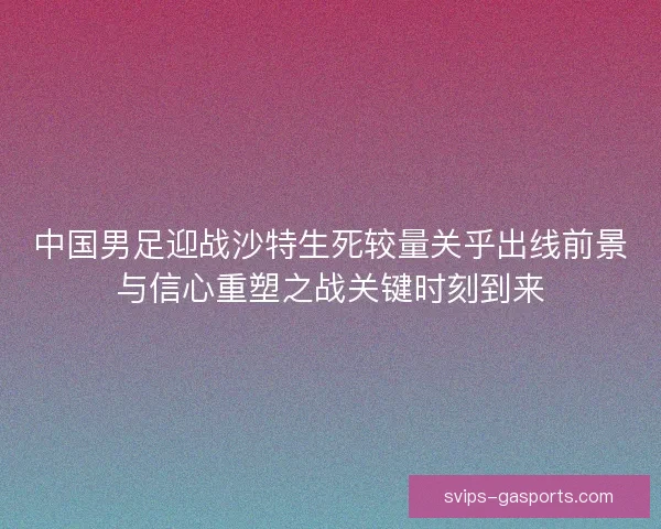 中国男足迎战沙特生死较量关乎出线前景与信心重塑之战关键时刻到来