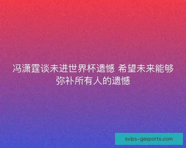 冯潇霆谈未进世界杯遗憾 希望未来能够弥补所有人的遗憾